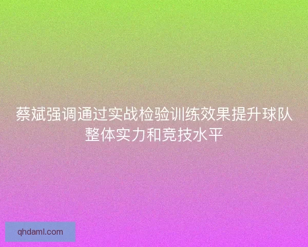 蔡斌强调通过实战检验训练效果提升球队整体实力和竞技水平