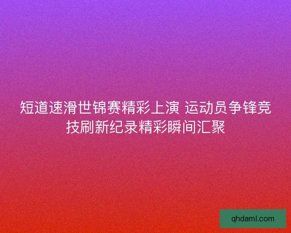 短道速滑世锦赛精彩上演 运动员争锋竞技刷新纪录精彩瞬间汇聚