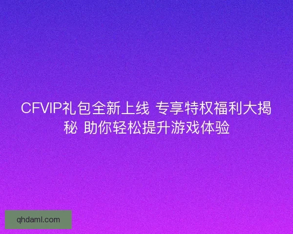 CFVIP礼包全新上线 专享特权福利大揭秘 助你轻松提升游戏体验