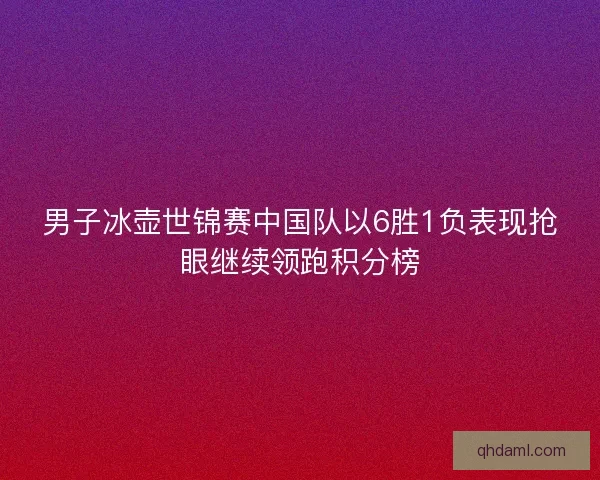 男子冰壶世锦赛中国队以6胜1负表现抢眼继续领跑积分榜
